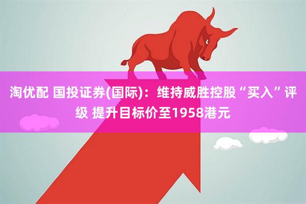 淘优配 国投证券(国际)：维持威胜控股“买入”评级 提升目标价至1958港元