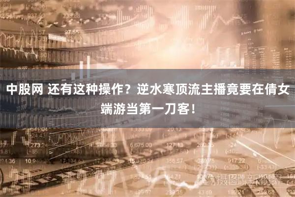 中股网 还有这种操作？逆水寒顶流主播竟要在倩女端游当第一刀客！