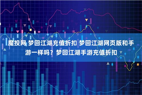 魔投网 梦回江湖充值折扣 梦回江湖网页版和手游一样吗？梦回江湖手游充值折扣