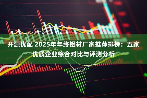 开源优配 2025年年终铝材厂家推荐排榜：五家优质企业综合对比与评测分析
