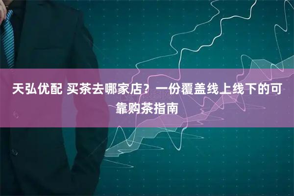 天弘优配 买茶去哪家店？一份覆盖线上线下的可靠购茶指南