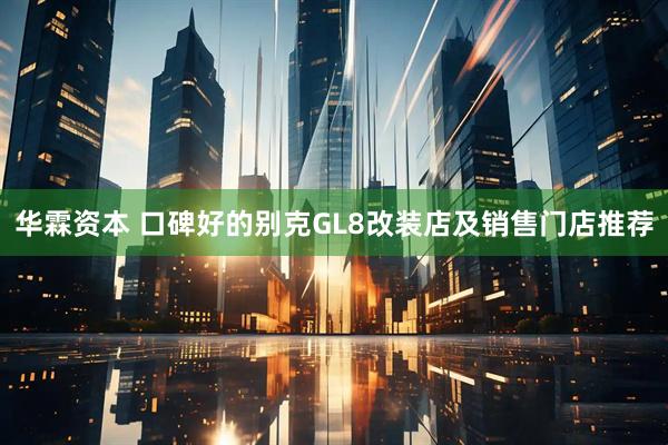 华霖资本 口碑好的别克GL8改装店及销售门店推荐