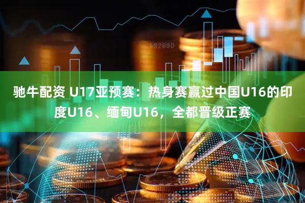 驰牛配资 U17亚预赛：热身赛赢过中国U16的印度U16、缅甸U16，全都晋级正赛
