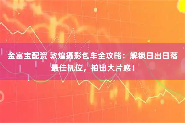 金富宝配资 敦煌摄影包车全攻略：解锁日出日落最佳机位，拍出大片感！