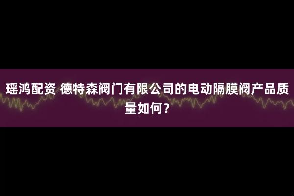 瑶鸿配资 德特森阀门有限公司的电动隔膜阀产品质量如何？