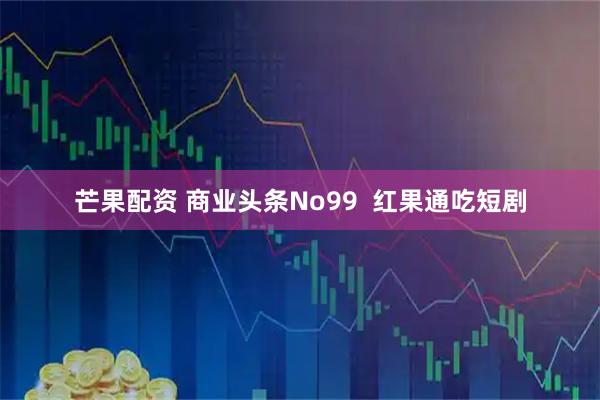 芒果配资 商业头条No99  红果通吃短剧