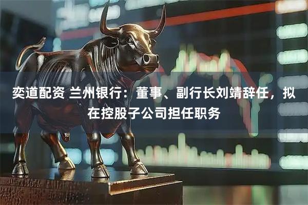 奕道配资 兰州银行：董事、副行长刘靖辞任，拟在控股子公司担任职务