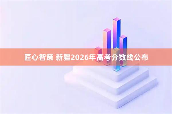 匠心智策 新疆2026年高考分数线公布